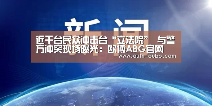 近千台民众冲击台“立法院” 与警方冲突现场曝光:欧博ABG官网(图2) 欧博官网